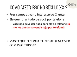 • Precisamos ativar o interesse do Cliente
• Ele quer tirar tudo de você por telefone
– Você não deve dar nada para ele ao telefone (a
menos que a sua venda seja por telefone)
• MAS O QUE O CONTATO INICIAL TEM A VER
COM ISSO TUDO??
 