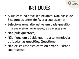 • A sua escolha deve ser intuitiva. Não passe de
3 segundos antes de fazer a sua escolha;
• Selecione uma alternativa em cada questão;
– A que melhor lhe descreve, ou a menos pior
• Não pule questões;
• Não fique em dúvida quanto a terminologia
utilizada nas questões. Questione;
• Não existe resposta certa ou errada. Existe a
sua resposta
 