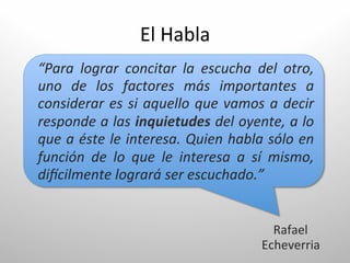 El	
  Habla	
  
“Para	
   lograr	
   concitar	
   la	
   escucha	
   del	
   otro,	
  
uno	
   de	
   los	
   factores	
   más	
   importantes	
   a	
  
considerar	
   es	
   si	
   aquello	
   que	
   vamos	
   a	
   decir	
  
responde	
  a	
  las	
  inquietudes	
  del	
  oyente,	
  a	
  lo	
  
que	
  a	
  éste	
  le	
  interesa.	
  Quien	
  habla	
  sólo	
  en	
  
función	
   de	
   lo	
   que	
   le	
   interesa	
   a	
   sí	
   mismo,	
  
diBcilmente	
  logrará	
  ser	
  escuchado.”	
  


                                                               Rafael	
  	
  
                                                             Echeverria	
  
 
