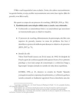 O líder coach negociadoré uma evolução. Assim, não caímos necessariamente
na questão binária, ou seja, escolher necessariamente uma entre duas opções (líder do
passado versus líder coach).
São quatro as etapas de um processo de coaching (ARAUJO, 2010, p. 336):
1. Estabelecendo uma relação sólida entre o coach e seu orientado:
 Conhecendo as características fortes e as características que necessitam
ser incrementadas para os objetivos traçados.
 O processo de coaching, diferentemente da psicoterapia, não lida com
aspectos do passado, traumas ou causa do problema. Seu foco é
identificaros pontos de melhoria para alcançar os objetivos do processo
(SITA, 2017, p. 71).
 Sentido da vida
Viktor Emil Frankl (nasceu em 26 de março de 1905) foi discípulo de
Freud a quem ele conheceuquando tinha apenas 16 anos. Foi o primeiro
psicólogo a viver num campo de concentração e a sobreviver. Surge a
logoterapia3
(terapia centrada no sentido da vida) dessa experiência.
GOMES, 1992, p. 21, descreve os estudos de Frankl: “Quando
conseguia ressuscitara esperança dos prisioneiros, o sofrimento ganhava
sentido,tornando-se facilmente suportável. Estava descoberta uma das
3 Logoterapia é conhecida com a 3a. Escola Vienense de Psicologia de Frankl. A 1a. foi a psicanálise freudiana,
a 2a. a psicologia individual de Adler.
-Freud acreditava que o ser humano caminha pelo mundo sob a força dos impulsos e pela busca do prazer.
-Adler acreditava que o homem estava pelo mundo em busca do poder e da conquista da superioridade.
-Frankl acreditava que o ser humano tenta encontrar o sentido de sua vida, ser o arquiteto do seu destino e de
sua história. O homem é movido pela consciência.
 