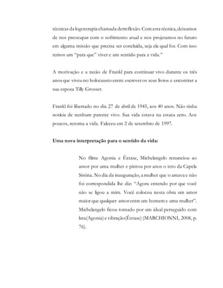 técnicas da logoterapia chamada derreflexão.Com esta técnica,deixamos
de nos preocupar com o sofrimento atual e nos projetamos no futuro
em alguma missão que precisa ser concluída, seja ela qual for. Com isso
temos um “para que” viver e um sentido para a vida.”
A motivação e a razão de Frankl para continuar vivo durante os três
anos que viveu no holocausto eram: escrever os seus livros e encontrar a
sua esposa Tilly Grosser.
Frankl foi libertado no dia 27 de abril de 1945, aos 40 anos. Não tinha
notícia de nenhum parente vivo. Sua vida estava na estaca zero. Aos
poucos, retorna a vida. Faleceu em 2 de setembro de 1997.
Uma nova interpretação para o sentido da vida:
No filme Agonia e Êxtase, Michelangelo renunciou ao
amor por uma mulher e pintou por anos o teto da Capela
Sistina. No dia da inauguração,a mulher que o amava e não
foi correspondida lhe diz: “Agora entendo por que você
não se ligou a mim. Você colocou nesta obra um amor
maior que qualquer amorentre um homem e uma mulher”.
Michelangelo ficou tomado por um ideal perseguido com
luta(Agonia) e vibração(Êxtase) (MARCHIONNI, 2008, p.
76).
 