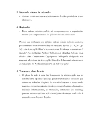 2. Montando o futuro do treinando:
 Ajudar a pessoa a montar o seu futuro com desafios possíveis de serem
alcançados.
3. Revisando:
 Entre valores, atitudes, padrões de comportamentos e experiências,
saber o que é imprescindível e o que deve ser deixado de lado.
Pessoas que conhecem seus próprios valores tomam melhores decisões,
possuem maiorentendimento sobre seu propósito de vida (SITA, 2017, p.
56) e cita Anthony Robbins:“é no momentode decisão que nosso destino é
traçado”.Não confundao Anthony Robbins com o Stephen Robbins e sua
clássica obra: Comportamento Organizacional, bibliografia obrigatória nos
cursos de administração.Anthony Robbins,além de livros editados, tem um
documentário no Netflix intitulado: “I am not your guru”.
4. Traçando o plano de ação:
 O plano de ação é uma das ferramentas da administração que se
constitui uma espécie de catálogo que enumera todas as atividades que
devem ser realizadas. No plano de ação visualizaremos o ponto aonde
queremos chegar, turbulências prováveis, recursos humanos, financeiros,
materiais, informacionais, as prioridades, sistemáticas do coaching,
prazos a serem cumpridos e ações estratégicase táticas que nos levarão à
execução plena do plano de ação.
 