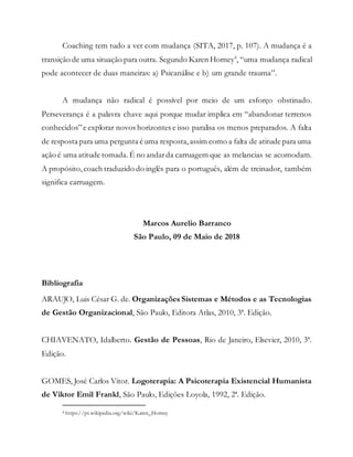 Coaching tem tudo a ver com mudança (SITA, 2017, p. 107). A mudança é a
transição de uma situação para outra. Segundo Karen Horney4
, “uma mudança radical
pode acontecer de duas maneiras: a) Psicanálise e b) um grande trauma”.
A mudança não radical é possível por meio de um esforço obstinado.
Perseverança é a palavra chave aqui porque mudar implica em “abandonar terrenos
conhecidos”e explorar novos horizontes e isso paralisa os menos preparados. A falta
de resposta para uma pergunta é uma resposta,assim como a falta de atitude para uma
ação é uma atitude tomada. É no andarda carruagem que as melancias se acomodam.
A propósito,coach traduzido do inglês para o português, além de treinador, também
significa carruagem.
Marcos Aurelio Barranco
São Paulo, 09 de Maio de 2018
Bibliografia
ARAUJO, Luis César G. de. Organizações Sistemas e Métodos e as Tecnologias
de Gestão Organizacional, São Paulo, Editora Atlas, 2010, 3ª. Edição.
CHIAVENATO, Idalberto. Gestão de Pessoas, Rio de Janeiro, Elsevier, 2010, 3ª.
Edição.
GOMES, José Carlos Vitor. Logoterapia: A Psicoterapia Existencial Humanista
de Viktor Emil Frankl, São Paulo, Edições Loyola, 1992, 2ª. Edição.
4 https://pt.wikipedia.org/wiki/Karen_Horney
 