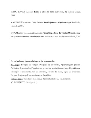 MARCHIONNI, Antônio Ética: a arte do bom, Petrópolis, RJ, Editora Vozes,
2008.
MAXIMIANO,Antônio César Amaru. Teoria geral da administração, São Paulo,
Ed. Atlas, 2007.
SITA,Maurício (coordenaçãoeditorial).Coaching a hora da virada: Organize sua
vida, supere desafios e realize sonhos,São Paulo, Litera Books Internacional,2017.
Os métodos de desenvolvimento de pessoas são:
No cargo: Rotação de cargos, Posições de assessoria, Aprendizagem prática,
Atribuição de comissões, Participaçãoem cursos e seminários externos, Exercícios de
simulação, Treinamento fora da empresa, Estudo de casos, Jogos de empresas,
Centros de desenvolvimento internos, Coaching.
Fora do cargo: Tutoria ou mentoring, Aconselhamento de funcionários.
(CHIAVENATO, 2010, p. 411).
 