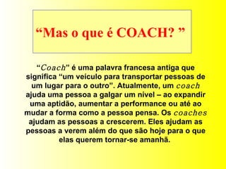 “ Mas o que é COACH? ”  “ Coach ” é uma palavra francesa antiga que significa “um veículo para transportar pessoas de um lugar para o outro”. Atualmente, um  coach  ajuda uma pessoa a galgar um nível – ao expandir uma aptidão, aumentar a performance ou até ao mudar a forma como a pessoa pensa. Os  coaches  ajudam as pessoas a crescerem. Eles ajudam as pessoas a verem além do que são hoje para o que elas querem tornar-se amanhã.  