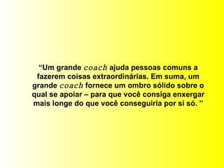 “ Um grande  coach  ajuda pessoas comuns a fazerem coisas extraordinárias. Em suma, um grande  coach  fornece um ombro sólido sobre o qual se apoiar – para que você consiga enxergar mais longe do que você conseguiria por si só. ” 