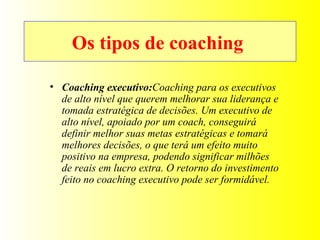 Os tipos de coaching  Coaching executivo: Coaching para os executivos de alto nível que querem melhorar sua liderança e tomada estratégica de decisões. Um executivo de alto nível, apoiado por um coach, conseguirá definir melhor suas metas estratégicas e tomará melhores decisões, o que terá um efeito muito positivo na empresa, podendo significar milhões de reais em lucro extra. O retorno do investimento feito no coaching executivo pode ser formidável. 