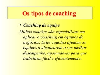 Os tipos de coaching  Coaching de equipe Muitos coaches são especialistas em aplicar o coaching em equipes de negócios. Estes coaches ajudam as equipes a alcançarem o seu melhor desempenho, apoiando-as para que trabalhem fácil e eficientemente. 