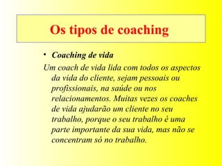 Coaching de vida Um coach de vida lida com todos os aspectos da vida do cliente, sejam pessoais ou profissionais, na saúde ou nos relacionamentos. Muitas vezes os coaches de vida ajudarão um cliente no seu trabalho, porque o seu trabalho é uma parte importante da sua vida, mas não se concentram só no trabalho. Os tipos de coaching   