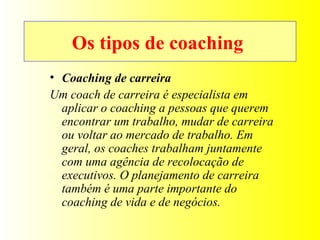 Os tipos de coaching  Coaching de carreira Um coach de carreira é especialista em aplicar o coaching a pessoas que querem encontrar um trabalho, mudar de carreira ou voltar ao mercado de trabalho. Em geral, os coaches trabalham juntamente com uma agência de recolocação de executivos. O planejamento de carreira também é uma parte importante do coaching de vida e de negócios. 
