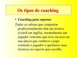 Os tipos de coaching  Coaching para esportes Todos os atletas que competem profissionalmente têm um técnico (coach em inglês), normalmente um jogador veterano que teve sucesso na sua época que conhece o jogo, estimula o jogador e aprimora suas técnicas no esporte que escolhe. 