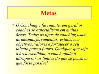Metas  O Coaching é fascinante, em geral os coaches se especializam em muitas áreas. Todos os tipos de coaching usam as mesmas ferramentas: estabelecer objetivos, valores e fortalecer o seu talento para o futuro. Qualquer que seja a área escolhida, o coach ajuda a ultrapassar os limites do que se pensava que fosse possível. 