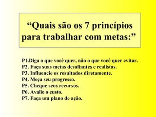 “ Quais são os 7 princípios para trabalhar com metas:”  P1.Diga o que você quer, não o que você quer evitar. P2. Faça suas metas desafiantes e realistas. P3. Influencie os resultados diretamente. P4. Meça seu progresso. P5. Cheque seus recursos. P6. Avalie o custo. P7. Faça um plano de ação. 