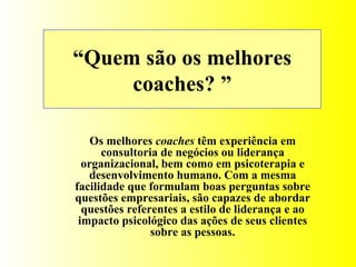 “ Quem são os melhores coaches? ” Os melhores  coaches  têm experiência em consultoria de negócios ou liderança organizacional, bem como em psicoterapia e desenvolvimento humano. Com a mesma facilidade que formulam boas perguntas sobre questões empresariais, são capazes de abordar questões referentes a estilo de liderança e ao impacto psicológico das ações de seus clientes sobre as pessoas. 