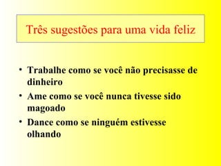 Três sugestões para uma vida feliz Trabalhe como se você não precisasse de dinheiro Ame como se você nunca tivesse sido magoado Dance como se ninguém estivesse olhando  