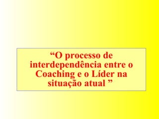 “ O processo de interdependência entre o Coaching e o Líder na situação atual ”  