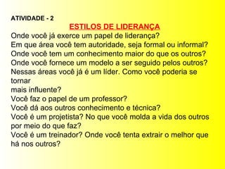 ATIVIDADE - 2 ESTILOS DE LIDERANÇA Onde você já exerce um papel de liderança? Em que área você tem autoridade, seja formal ou informal? Onde você tem um conhecimento maior do que os outros? Onde você fornece um modelo a ser seguido pelos outros? Nessas áreas você já é um líder. Como você poderia se tornar  mais influente? Você faz o papel de um professor? Você dá aos outros conhecimento e técnica? Você é um projetista? No que você molda a vida dos outros  por meio do que faz? Você é um treinador? Onde você tenta extrair o melhor que  há nos outros? 