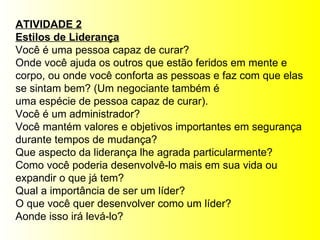 ATIVIDADE 2 Estilos de Liderança Você é uma pessoa capaz de curar?  Onde você ajuda os outros que estão feridos em mente e  corpo, ou onde você conforta as pessoas e faz com que elas se sintam bem? (Um negociante também é  uma espécie de pessoa capaz de curar). Você é um administrador?  Você mantém valores e objetivos importantes em segurança  durante tempos de mudança? Que aspecto da liderança lhe agrada particularmente? Como você poderia desenvolvê-lo mais em sua vida ou  expandir o que já tem? Qual a importância de ser um líder? O que você quer desenvolver como um líder? Aonde isso irá levá-lo? 