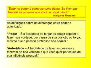 “ Estar no poder é como ser uma dama. Se tiver que lembrar às pessoas que você  é, você não é”.  Margaret Thatcher As definições sobre as diferenças entre poder e autoridade:  “ Poder  – É a faculdade de forçar ou coagir alguém a fazer  sua vontade, por causa de sua posição ou força, mesmo que a pessoa preferisse não o fazer.” “ Autoridade  – A habilidade de levar as pessoas a fazerem de boa vontade o que você quer por causa de sua influência pessoal.” 