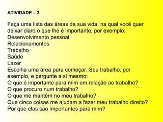 ATIVIDADE – 3 Faça uma lista das áreas da sua vida, na qual você quer deixar claro o que lhe é importante, por exemplo: Desenvolvimento pessoal Relacionamentos Trabalho Saúde Lazer Escolha uma área para começar. Seu trabalho, por exemplo, e pergunte a si mesmo: O que é importante para mim em relação ao trabalho? O que procuro num trabalho? O que me mantém no meu trabalho? Que cinco coisas me ajudam a fazer meu trabalho direito? Por que elas são importantes para mim? 