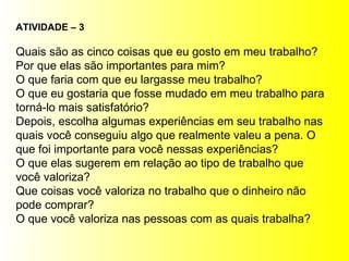 ATIVIDADE – 3 Quais são as cinco coisas que eu gosto em meu trabalho? Por que elas são importantes para mim? O que faria com que eu largasse meu trabalho? O que eu gostaria que fosse mudado em meu trabalho para torná-lo mais satisfatório? Depois, escolha algumas experiências em seu trabalho nas quais você conseguiu algo que realmente valeu a pena. O que foi importante para você nessas experiências? O que elas sugerem em relação ao tipo de trabalho que você valoriza? Que coisas você valoriza no trabalho que o dinheiro não pode comprar? O que você valoriza nas pessoas com as quais trabalha? 
