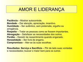 AMOR E LIDERANÇA Paciência  –  Mostrar autocontrole. Bondade  – Dar atenção, apreciação, incentivo. Humildade  – Ser autêntico, sem pretensão, orgulho ou arrogância. Respeito  – Tratar as pessoas como se fossem importantes. Abnegação  – Satisfazer as necessidades dos outros. Perdão  – Desistir de ressentimento quando enganado. Honestidade  – Ser livre de engano. Compromisso  – Ater-se às suas escolhas. Resultados: Serviço e Sacrifício  – Pôr de lado suas vontades e necessidades; buscar o maior bem para os outros. 