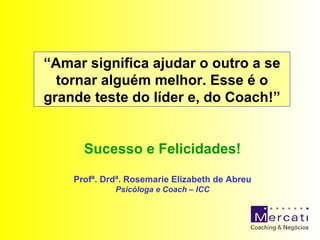 “ Amar significa ajudar o outro a se tornar alguém melhor. Esse é o grande teste do líder e, do Coach!” Sucesso e Felicidades! Profª. Drdª. Rosemarie Elizabeth de Abreu Psicóloga e Coach – ICC 
