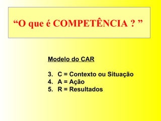 “ O que é COMPETÊNCIA ? ”   Modelo do CAR C = Contexto ou Situação A = Ação R = Resultados 