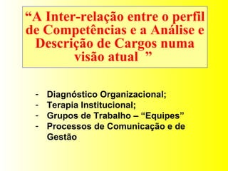 “ A Inter-relação entre o perfil de Competências e a Análise e Descrição de Cargos numa visão atual  ”  Diagnóstico Organizacional; Terapia Institucional; Grupos de Trabalho – “Equipes” Processos de Comunicação e de Gestão 