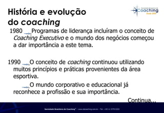 História e evolução  do  coaching   1980  Programas de liderança incluíram o conceito de  Coaching Executivo  e o mundo dos negócios começou a dar importância a este tema. 1990  O conceito de  coaching  continuou utilizando muitos princípios e práticas provenientes da área esportiva. O mundo corporativo e educacional já reconhece a profissão e sua importância. Continua... 