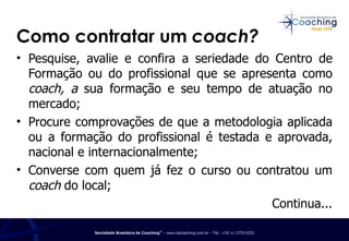 Como contratar um  coach? Pesquise, avalie e confira a seriedade do Centro de Formação ou do profissional que se apresenta como  coach, a  sua formação e seu tempo de atuação no mercado; Procure comprovações de que a metodologia aplicada ou a formação do profissional é testada e aprovada, nacional e internacionalmente; Converse com quem já fez o curso ou contratou um  coach  do local; Continua... 