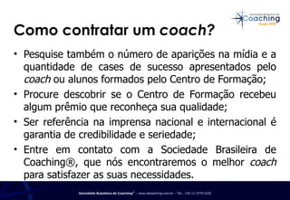 Como contratar um  coach? Pesquise também o número de aparições na mídia e a quantidade de cases de sucesso apresentados pelo  coach  ou alunos formados pelo Centro de Formação; Procure descobrir se o Centro de Formação recebeu algum prêmio que reconheça sua qualidade; Ser referência na imprensa nacional e internacional é garantia de credibilidade e seriedade; Entre em contato com a Sociedade Brasileira de Coaching®, que nós encontraremos o melhor  coach  para satisfazer as suas necessidades. 