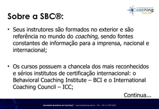 Seus instrutores são formados no exterior e são referência no mundo do  coaching , sendo fontes constantes de informação para a imprensa, nacional e internacional; Os cursos possuem a chancela dos mais reconhecidos e sérios institutos de certificação internacional: o Behavioral Coaching Institute – BCI e o International Coaching Council – ICC; Continua... Sobre a SBC®: 