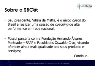 Seu presidente, Villela da Matta, é o único  coach  do Brasil a realizar uma sessão de  coaching  de alta performance em rede nacional; Possui parceria com a Fundação Armando Álvares Penteado – FAAP e Faculdades Oswaldo Cruz, visando oferecer ainda mais qualidade aos seus produtos e serviços; Continua... Sobre a SBC®: 