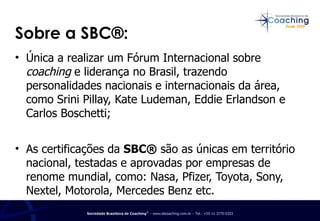 Única a realizar um Fórum Internacional sobre  coaching  e liderança no Brasil, trazendo personalidades nacionais e internacionais da área, como Srini Pillay, Kate Ludeman, Eddie Erlandson e Carlos Boschetti;  As certificações da  SBC®  são as únicas em território nacional, testadas e aprovadas por empresas de renome mundial, como: Nasa, Pfizer, Toyota, Sony, Nextel, Motorola, Mercedes Benz etc. Sobre a SBC®: 
