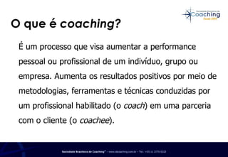 O que é  coaching? É um processo que visa aumentar a performance pessoal ou profissional de um indivíduo, grupo ou empresa. Aumenta os resultados positivos por meio de metodologias, ferramentas e técnicas conduzidas por um profissional habilitado (o  coach ) em uma parceria com o cliente (o  coachee ). 