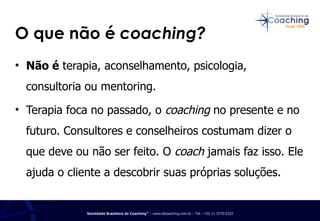 O que não é  coaching? Não é  terapia, aconselhamento, psicologia, consultoria ou mentoring.  Terapia foca no passado, o  coaching  no presente e no futuro. Consultores e conselheiros costumam dizer o que deve ou não ser feito. O  coach  jamais faz isso. Ele ajuda o cliente a descobrir suas próprias soluções. 