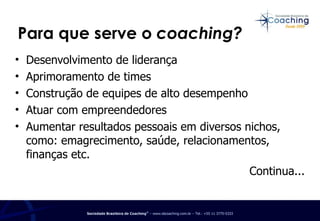 Para que serve o  coaching? Desenvolvimento de liderança Aprimoramento de times Construção de equipes de alto desempenho Atuar com empreendedores Aumentar resultados pessoais em diversos nichos, como: emagrecimento, saúde, relacionamentos, finanças etc. Continua... 
