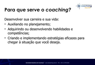 Para que serve o  coaching? Desenvolver sua carreira e sua vida: Auxiliando no planejamento;  Adquirindo ou desenvolvendo habilidades e competências; Criando e implementando estratégias eficazes para chegar à situação que você deseja. 