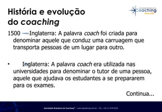 História e evolução  do  coaching 1500  Inglaterra: A palavra  coach  foi criada para denominar aquele que conduz uma carruagem que transporta pessoas de um lugar para outro. Inglaterra: A palavra  coach  era utilizada nas universidades para denominar o tutor de uma pessoa, aquele que ajudava os estudantes a se prepararem para os exames.  Continua... 