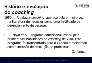 História e evolução  do  coaching 1950  A palavra  coaching  aparece pela primeira vez na literatura de negócios como uma habilidade de gerenciamento de pessoas.    Nova York: Programa educacional inseriu pela primeira vez habilidades de  coaching  de Vida. Este programa foi transportado para o Canadá e melhorado com a inclusão de resolução de problemas.  Continua... 