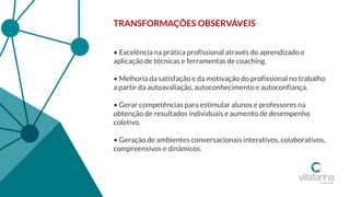 TRANSFORMAÇÕES OBSERVÁVEIS
• Excelência na prática profissional através do aprendizado e
aplicação de técnicas e ferramentas de coaching.
• Melhoria da satisfação e da motivação do profissional no trabalho
a partir da autoavaliação, autoconhecimento e autoconfiança.
• Gerar competências para estimular alunos e professores na
obtenção de resultados individuais e aumento de desempenho
coletivo.
• Geração de ambientes conversacionais interativos, colaborativos,
compreensivos e dinâmicos.
 