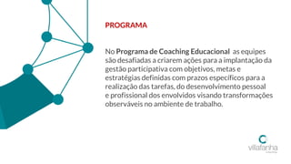 PROGRAMA
No Programa de Coaching Educacional as equipes
são desafiadas a criarem ações para a implantação da
gestão participativa com objetivos, metas e
estratégias definidas com prazos específicos para a
realização das tarefas, do desenvolvimento pessoal
e profissional dos envolvidos visando transformações
observáveis no ambiente de trabalho.
 