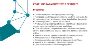 COACHING PARA DOCENTES E GESTORES
Programa:
• Conhecimento dos conceitos sobre o coaching;
• Técnicas de coaching para um ambiente saudável - aplicação das
técnicas para o desenvolvimento e atuação individual do docente;
• Comunicação eficaz - verbal, vocal e visual;
• Produtividade pessoal e profissional - identificar e desenvolver
comportamentos e ações focadas e produtivas;
• Construir a cultura comportamental do ambiente de trabalho
através da transformação pessoal e coletiva - conflitos emocional
e físico;
• Identificar a forma, o poder e os conflitos da comunicação;
• Análise dos pontos fortes e fracos do sistema;
• Encontrar caminhos para eliminar os pontos de conflitos;
• Identificar as prioridades - foco e assertividade;
• Construir e consolidar o ambiente produtivo.
 