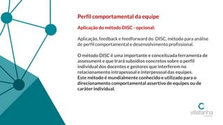 Perfil comportamental da equipe
Aplicação do método DISC - opcional:
Aplicação, feedback e feedforward do DISC, método para análise
de perfil comportamental e desenvolvimento profissional.
O método DISC é uma importante e conceituada ferramenta de
assessment e que trará subsídios concretos sobre o perfil
individual dos docentes e gestores que interferem no
relacionamento intrapessoal e interpessoal das equipes.
Este método é mundialmente conhecido e utilizado para o
direcionamento comportamental assertivo de equipes ou de
caráter individual.
 