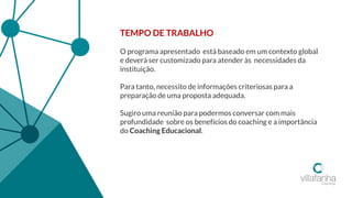 TEMPO DE TRABALHO
O programa apresentado está baseado em um contexto global
e deverá ser customizado para atender às necessidades da
instituição.
Para tanto, necessito de informações criteriosas para a
preparação de uma proposta adequada.
Sugiro uma reunião para podermos conversar com mais
profundidade sobre os benefícios do coaching e a importância
do Coaching Educacional.
 