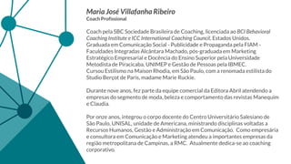 Maria José Villafanha Ribeiro
Coach Profissional
Coach pela SBC Sociedade Brasileira de Coaching, licenciada ao BCI Behavioral
Coaching Institute e ICC International Coaching Council, Estados Unidos.
Graduada em Comunicação Social - Publicidade e Propaganda pela FIAM -
Faculdades Integradas Alcântara Machado, pós-graduada em Marketing
Estratégico Empresarial e Docência do Ensino Superior pela Universidade
Metodista de Piracicaba, UNIMEP e Gestão de Pessoas pela IBMEC.
Cursou Estilismo na Maison Rhodia, em São Paulo, com a renomada estilista do
Studio Berçot de Paris, madame Marie Ruckie.
Durante nove anos, fez parte da equipe comercial da Editora Abril atendendo a
empresas do segmento de moda, beleza e comportamento das revistas Manequim
e Claudia.
Por onze anos, integrou o corpo docente do Centro Universitário Salesiano de
São Paulo, UNISAL, unidade de Americana, ministrando disciplinas voltadas a
Recursos Humanos, Gestão e Administração em Comunicação. Como empresária
e consultora em Comunicação e Marketing atendeu a importantes empresas da
região metropolitana de Campinas, a RMC. Atualmente dedica-se ao coaching
corporativo.
 