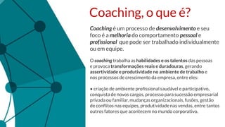 Coaching, o que é?
Coaching é um processo de desenvolvimento e seu
foco é a melhoria do comportamento pessoal e
profissional que pode ser trabalhado individualmente
ou em equipe.
O coaching trabalha as habilidades e os talentos das pessoas
e provoca transformações reais e duradouras, gerando
assertividade e produtividade no ambiente de trabalho e
nos processos de crescimento da empresa, entre eles:
• criação de ambiente profissional saudável e participativo,
conquista de novos cargos, processo para sucessão empresarial
privada ou familiar, mudanças organizacionais, fusões, gestão
de conflitos nas equipes, produtividade nas vendas, entre tantos
outros fatores que acontecem no mundo corporativo.
 
