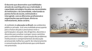 O docente que desenvolve suas habilidades
através do coaching ativa sua criatividade e
capacidade estratégica focadas nas necessidades
da instituição e da comunidade, valorizando os
pontos fortes da escola, estimulando e
interagindo com os diferentes profissionais e
organizações que participam, direta ou
indiretamente, deste cenário.
A realidade da educação no Brasil, nos ambientes
público e privado, traz uma realidade preocupante
para o futuro do país e precisamos rever a
participação e atuação dos dirigentes, docentes e
discentes para analisar e propor novos caminhos
para o entendimento e superaração dos problemas
institucionais e comportamentais da educação
promovendo melhorias a partir do relacionamento
e comunicação dos profissionais que contribuem
nos processos.
 