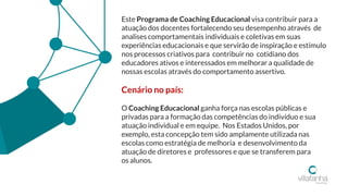 Este Programa de Coaching Educacional visa contribuir para a
atuação dos docentes fortalecendo seu desempenho através de
analises comportamentais individuais e coletivas em suas
experiências educacionais e que servirão de inspiração e estímulo
nos processos criativos para contribuir no cotidiano dos
educadores ativos e interessados em melhorar a qualidade de
nossas escolas através do comportamento assertivo.
Cenário no país:
O Coaching Educacional ganha força nas escolas públicas e
privadas para a formação das competências do indivíduo e sua
atuação individual e em equipe. Nos Estados Unidos, por
exemplo, esta concepção tem sido amplamente utilizada nas
escolas como estratégia de melhoria e desenvolvimento da
atuação de diretores e professores e que se transferem para
os alunos.
 